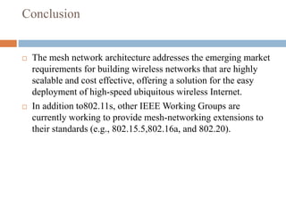 Conclusion
 The mesh network architecture addresses the emerging market
requirements for building wireless networks that are highly
scalable and cost effective, offering a solution for the easy
deployment of high-speed ubiquitous wireless Internet.
 In addition to802.11s, other IEEE Working Groups are
currently working to provide mesh-networking extensions to
their standards (e.g., 802.15.5,802.16a, and 802.20).
 