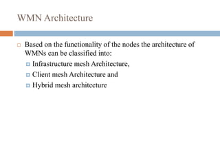 WMN Architecture
 Based on the functionality of the nodes the architecture of
WMNs can be classified into:
 Infrastructure mesh Architecture,
 Client mesh Architecture and
 Hybrid mesh architecture
 