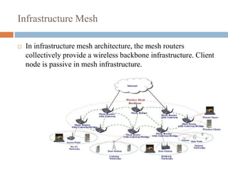 Infrastructure Mesh
 In infrastructure mesh architecture, the mesh routers
collectively provide a wireless backbone infrastructure. Client
node is passive in mesh infrastructure.
 