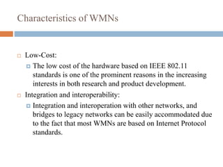 Characteristics of WMNs
 Low-Cost:
 The low cost of the hardware based on IEEE 802.11
standards is one of the prominent reasons in the increasing
interests in both research and product development.
 Integration and interoperability:
 Integration and interoperation with other networks, and
bridges to legacy networks can be easily accommodated due
to the fact that most WMNs are based on Internet Protocol
standards.
 