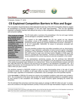 Press Release                                                                                                             C. 29-12

El Salvador, October 11th, 2012.

    CS Explained Competition Barriers in Rice and Sugar
The Competition Superintendence (CS) dedicated its last day of the 2012 Competition Week to explain
its proceedings to promote competition in rice and sugar agro-industries. The CS has identified
important competition barriers that difficult the entry to new competitors, affecting economic efficiency
and consumer welfare.

“The products of these            The CS made public a summary of its proceedings in the rice and sugar markets
                                  and the damages to competition identified in both.
two markets are part
of the family basic               With respect to the sugar market, the CS has carried out two relevant
basket and its                    proceedings: a study on its competition conditions in 2008 and an administrative
conditions contrary to            sanctioning process against the company Distribuidora de Azúcar y Derivados, S.
competition are                   A. de C.V. (hereinafter, DIZUCAR), for abuse of dominance concluded with
causing grave harm to             sanctions in 2012.
economic efficiency
and consumer                      The study identified conditions that could affect competition such as: discriminatory
welfare”, affirmed                dealings in sugar distribution; participation of some economic agents in the Board
Francisco Diaz                    of Directors of the Salvadoran Counsel for the Sugar Agro-industry (CONSAA);
                                  40% tariff quotas for sugar cane and beet imports; obligation to fortify sugar with
Rodriguez,                        vitamin A, amongst the most important. Pursuant to said findings, the CS issued
Competition                       recommendations of the utmost importance to promote competition in this market.
Superintendent.
                               In the administrative sanctioning process, the CS confirmed that DIZUCAR
implemented actions to create obstacles for the entry to new competitors or for the expansion of the existing ones
in the market of processed sugar distribution at a national level. Hence, the aforementioned company was fiend
with US$1,096,750.00, the maximum fine set forth for this practice in the Salvadoran Competition Law. As a
result of this practice, the CS estimated that from 2007 and 2010, Salvadoran homes could have paid more than
US$12 million per year in excess.

The sanctions imposed to DIZUCAR included an order to cease discriminating prices in the sale of sugar
amongst its clients, and, in addition, to sell sugar without any type of restrictions to any buyer who wants to
purchase sugar, regardless of its destination or presentation, bulk or packaged, and of the quantities required.

In the rice market, in 2009 the CS carried out a study on its competition conditions, study which was up-dated in
2012. As a consequence of the above cited up-date, the CS identified potential problems to competition caused
by entry barriers to new competitors and privileges to certain economic agents damaging the market and
consumers.

The CS estimated that consumers could have been paying an average of US$1.46 million per year 1 in excess,
due to the conditions of the legal framework currently in force and to the high intermediation margins in the value


1
  As income transfers from consumers to the agro-industry, due to the fact that the prices paid for rice in the Salvadoran economy are
higher than those which could be paid if the Salvadoran market was more open to imports.
 