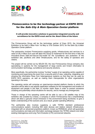 Finmeccanica to be the technology partner at EXPO 2015
    for the Safe City & Main Operation Center platform

         It will provide innovative solutions to guarantee integrated security and
           surveillance for the EXPO event and for the Smart Cities of the future



The Finmeccanica Group will be the technology partner of Expo 2015, the Universal
Exhibition to be held in Milan from 1st May to 31st October 2015, for the Safe City & Main
Operation Center platform.

The partnership involves Finmeccanica supplying goods, infrastructures and services to a
value of 28.3 million Euro and will allow the Group to implement for the first time in Italy the
innovative Smart, Safe and Secure City model for the surveillance and protection of the
exhibition site, pavillions and other infrastructures, and for the safety of operators and
visitors.

The project will be carried out by SELEX ES, the new Finmeccanica Group company also
specialising in systems for the management of large events and hi-tech information &
communication technology, surveillance and security solutions.

More specifically, the partnership involves "turnkey" supply of an operating centre capable of
monitoring and supervising the event from a security point of view, collecting, integrating and
showing the information flows from heterogeneous systems so that they can be used by
EXPO 2015 operators, as well as making them interoperable for other organisations
operating in the area.

The operating centre will comprise an open/service oriented platform, thanks to which the
operators will be able to use specific application software for the management and location of
equipment and people in the field, to monitor visitor flows in order to prevent excessive
crowding and potentially critical situations for security, and to manage any emergencies.

Those in charge of the operating centre will be able to use a 3D satellite map of the
exhibition site (created by e-Geos, a company in which Finmeccanica has a shareholding)
which will allow a genuine virtual immersion in the environment being monitored, to give a
better understanding of the scenario and, as a result, greater operating efficiency.

The partnership also involves supplying a safe TETRA standard professional
communications system, including 500 radio devices and relative network infrastructure,
integrated with an advanced proprietory platform, known as PERSEUS, which will guarantee
communications and data and information exchange between the TETRA network and other
existing heterogenous and Long Term Evolution (LTE) commercial networks.



Expo 2015 S.p.A. – Press Office                                       Finmeccanica S.p.A. – Press Office
Fabio Zanchi + 39 345 8345139                                         Stefano Tagliani +39 335 1418468
Stefano Gallizzi +39 345 7742807                                      Antonella De Montis +39 335 8066164
Via Rovello 2                                                         Piazza Monte Grappa, 4
20121 Milan (Italy)                                                   00195 Rome (Italy)
www.expo2015.org                                                      www.finmeccanica.com
 