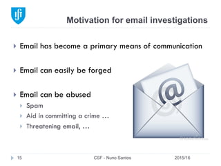 Motivation for email investigations
2015/16CSF - Nuno Santos15
}  Email has become a primary means of communication
}  Email can easily be forged
}  Email can be abused
}  Spam
}  Aid in committing a crime …
}  Threatening email, …
 