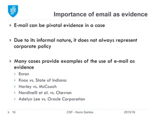 Importance of email as evidence
2015/16CSF - Nuno Santos16
}  E-mail can be pivotal evidence in a case
}  Due to its informal nature, it does not always represent
corporate policy
}  Many cases provide examples of the use of e-mail as
evidence
}  Enron
}  Knox vs. State of Indiana
}  Harley vs. McCoach
}  Nardinelli et al. vs. Chevron
}  Adelyn Lee vs. Oracle Corporation
 