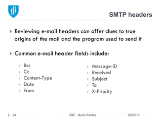 SMTP headers
2015/16CSF - Nuno Santos24
}  Reviewing e-mail headers can offer clues to true
origins of the mail and the program used to send it
}  Common e-mail header fields include:
}  Message-ID
}  Received
}  Subject
}  To
}  X-Priority
}  Bcc
}  Cc
}  Content-Type
}  Date
}  From
 