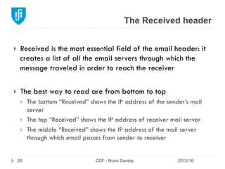 The Received header
2015/16CSF - Nuno Santos26
}  Received is the most essential field of the email header: it
creates a list of all the email servers through which the
message traveled in order to reach the receiver
}  The best way to read are from bottom to top
}  The bottom “Received” shows the IP address of the sender’s mail
server
}  The top “Received” shows the IP address of receiver mail server
}  The middle “Received” shows the IP address of the mail server
through which email passes from sender to receiver
 