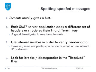 Spotting spoofed messages
2015/16CSF - Nuno Santos30
}  Contents usually gives a hint:
1.  Each SMTP server application adds a different set of
headers or structures them in a different way
}  A good investigator knows these formats
2.  Use internet services in order to verify header data
}  However, some companies can outsource email or use internal
IP addresses
3.  Look for breaks / discrepancies in the “Received”
lines
 