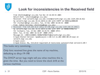 Look for inconsistencies in the Received field
2015/16CSF - Nuno Santos31
From	
  jholliday@engr.scu.edu	
  Tue	
  Dec	
  23	
  16:44:55	
  2003	
  
Return-­‐Path:	
  <jholliday@engr.scu.edu>	
  
Received:	
  from	
  server8.engr.scu.edu	
  (root@server8.engr.scu.edu	
  [129.210.16.8])	
  
by	
  server4.engr.scu.edu	
  (8.12.10/8.12.10)	
  with	
  ESMTP	
  id	
  hBO0itpv008140	
  
for	
  <tschwarz@engr.scu.edu>;	
  Tue,	
  23	
  Dec	
  2003	
  16:44:55	
  -­‐0800	
  
From:	
  JoAnne	
  Holliday	
  <jholliday@engr.scu.edu>	
  
Received:	
  from	
  129.210.16.8	
  (dhcp-­‐19-­‐198.engr.scu.edu	
  [129.210.19.198])	
  
by	
  server8.engr.scu.edu	
  (8.12.10/8.12.10)	
  with	
  SMTP	
  id	
  hBO0W76P002752	
  
for	
  tschwarz;	
  Tue,	
  23	
  Dec	
  2003	
  16:41:55	
  -­‐0800	
  (PST)	
  
Date:	
  Tue,	
  23	
  Dec	
  2003	
  16:32:07	
  -­‐0800	
  (PST)	
  
Message-­‐Id:	
  <200312240041.hBO0W76P002752@server8.engr.scu.edu>	
  
X-­‐Spam-­‐Checker-­‐Version:	
  SpamAssassin	
  2.60-­‐rc3	
  (1.202-­‐2003-­‐08-­‐29-­‐exp)	
  on	
  
server4.engr.scu.edu	
  
X-­‐Spam-­‐Level:	
  
X-­‐Spam-­‐Status:	
  No,	
  hits=0.0	
  required=5.0	
  tests=none	
  autolearn=ham	
  version=2.60-­‐r	
  
c3	
  
	
  
This	
  is	
  a	
  spoofed	
  message.	
  
This looks very convincing...
Only hint: received line gives the name of my machine,
defaulting to dhcp-19-198
The DHCP server logs might tell you what machine this is,
given the time. But you need to know the clock drift at the
various machines
 