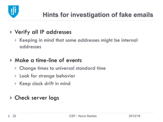 Hints for investigation of fake emails
2015/16CSF - Nuno Santos32
}  Verify all IP addresses
}  Keeping in mind that some addresses might be internal
addresses
}  Make a time-line of events
}  Change times to universal standard time
}  Look for strange behavior
}  Keep clock drift in mind
}  Check server logs
 