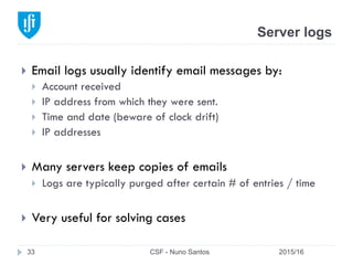 Server logs
2015/16CSF - Nuno Santos33
}  Email logs usually identify email messages by:
}  Account received
}  IP address from which they were sent.
}  Time and date (beware of clock drift)
}  IP addresses
}  Many servers keep copies of emails
}  Logs are typically purged after certain # of entries / time
}  Very useful for solving cases
 