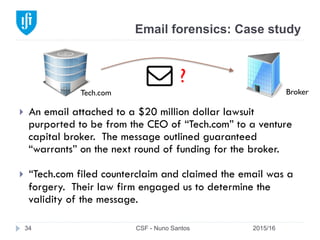 Email forensics: Case study
2015/16CSF - Nuno Santos34
}  An email attached to a $20 million dollar lawsuit
purported to be from the CEO of “Tech.com” to a venture
capital broker. The message outlined guaranteed
“warrants” on the next round of funding for the broker.
}  “Tech.com filed counterclaim and claimed the email was a
forgery. Their law firm engaged us to determine the
validity of the message.
Tech.com Broker
?
 