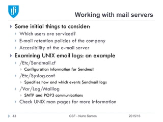 Working with mail servers
2015/16CSF - Nuno Santos43
}  Some initial things to consider:
}  Which users are serviced?
}  E-mail retention policies of the company
}  Accessibility of the e-mail server
}  Examining UNIX email logs: an example
}  /Etc/Sendmail.cf
}  Configuration information for Sendmail
}  /Etc/Syslog.conf
}  Specifies how and which events Sendmail logs
}  /Var/Log/Maillog
}  SMTP and POP3 communications
}  Check UNIX man pages for more information
 