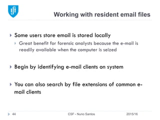 Working with resident email files
2015/16CSF - Nuno Santos44
}  Some users store email is stored locally
}  Great benefit for forensic analysts because the e-mail is
readily available when the computer is seized
}  Begin by identifying e-mail clients on system
}  You can also search by file extensions of common e-
mail clients
 