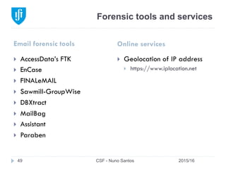 Forensic tools and services
Email forensic tools Online services
2015/16CSF - Nuno Santos49
}  AccessData’s FTK
}  EnCase
}  FINALeMAIL
}  Sawmill-GroupWise
}  DBXtract
}  MailBag
}  Assistant
}  Paraben
}  Geolocation of IP address
}  https://www.iplocation.net
 