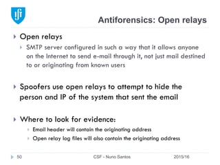 Antiforensics: Open relays
2015/16CSF - Nuno Santos50
}  Open relays
}  SMTP server configured in such a way that it allows anyone
on the Internet to send e-mail through it, not just mail destined
to or originating from known users
}  Spoofers use open relays to attempt to hide the
person and IP of the system that sent the email
}  Where to look for evidence:
}  Email header will contain the originating address
}  Open relay log files will also contain the originating address
 
