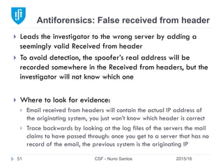 Antiforensics: False received from header
2015/16CSF - Nuno Santos51
}  Leads the investigator to the wrong server by adding a
seemingly valid Received from header
}  To avoid detection, the spoofer’s real address will be
recorded somewhere in the Received from headers, but the
investigator will not know which one
}  Where to look for evidence:
}  Email received from headers will contain the actual IP address of
the originating system, you just won’t know which header is correct
}  Trace backwards by looking at the log files of the servers the mail
claims to have passed through: once you get to a server that has no
record of the email, the previous system is the originating IP
 