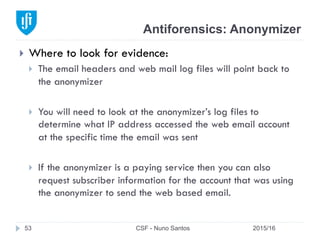 Antiforensics: Anonymizer
2015/16CSF - Nuno Santos53
}  Where to look for evidence:
}  The email headers and web mail log files will point back to
the anonymizer
}  You will need to look at the anonymizer’s log files to
determine what IP address accessed the web email account
at the specific time the email was sent
}  If the anonymizer is a paying service then you can also
request subscriber information for the account that was using
the anonymizer to send the web based email.
 