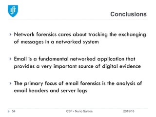 Conclusions
2015/16CSF - Nuno Santos54
}  Network forensics cares about tracking the exchanging
of messages in a networked system
}  Email is a fundamental networked application that
provides a very important source of digital evidence
}  The primary focus of email forensics is the analysis of
email headers and server logs
 