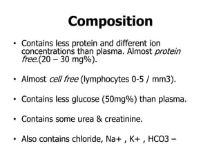 • Contains less protein and different ion
concentrations than plasma. Almost protein
free.(20 – 30 mg%).
• Almost cell free (lymphocytes 0-5 / mm3).
• Contains less glucose (50mg%) than plasma.
• Contains some urea & creatinine.
• Also contains chloride, Na+ , K+ , HCO3 –
Composition
 