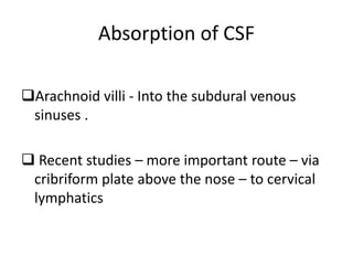 Absorption of CSF
Arachnoid villi - Into the subdural venous
sinuses .
 Recent studies – more important route – via
cribriform plate above the nose – to cervical
lymphatics
 