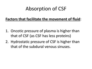 Factors that facilitate the movement of fluid:
1. Oncotic pressure of plasma is higher than
that of CSF (as CSF has less proteins)
2. Hydrostatic pressure of CSF is higher than
that of the subdural venous sinuses.
Absorption of CSF
 