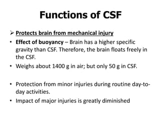 Functions of CSF
 Protects brain from mechanical injury
• Effect of buoyancy – Brain has a higher specific
gravity than CSF. Therefore, the brain floats freely in
the CSF.
• Weighs about 1400 g in air; but only 50 g in CSF.
• Protection from minor injuries during routine day-to-
day activities.
• Impact of major injuries is greatly diminished
 