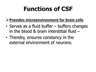 Provides microenvironment for brain cells
• Serves as a fluid buffer – buffers changes
in the blood & brain interstitial fluid –
• Thereby, ensures constancy in the
external environment of neurons.
Functions of CSF
 