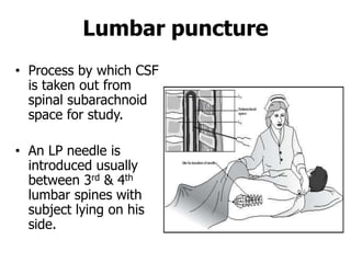 Lumbar puncture
• Process by which CSF
is taken out from
spinal subarachnoid
space for study.
• An LP needle is
introduced usually
between 3rd & 4th
lumbar spines with
subject lying on his
side.
 