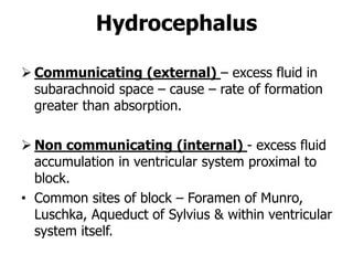 Hydrocephalus
 Communicating (external) – excess fluid in
subarachnoid space – cause – rate of formation
greater than absorption.
 Non communicating (internal) - excess fluid
accumulation in ventricular system proximal to
block.
• Common sites of block – Foramen of Munro,
Luschka, Aqueduct of Sylvius & within ventricular
system itself.
 