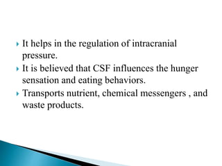  It helps in the regulation of intracranial
pressure.
 It is believed that CSF influences the hunger
sensation and eating behaviors.
 Transports nutrient, chemical messengers , and
waste products.
 