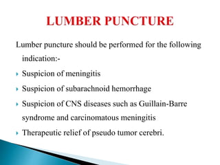 Lumber puncture should be performed for the following
indication:-
 Suspicion of meningitis
 Suspicion of subarachnoid hemorrhage
 Suspicion of CNS diseases such as Guillain-Barre
syndrome and carcinomatous meningitis
 Therapeutic relief of pseudo tumor cerebri.
 