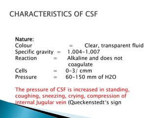 Nature:
Colour = Clear, transparent fluid
Specific gravity = 1.004-1.007
Reaction = Alkaline and does not
coagulate
Cells = 0-3/ cmm
Pressure = 60-150 mm of H2O
The pressure of CSF is increased in standing,
coughing, sneezing, crying, compression of
internal Jugular vein (Queckenstedt’s sign
 