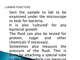 Sent the sample to lab to be
examined under the microscope
to look for bacteria.
It is also 'cultured' for any
bacterial growth
The fluid can also be tested for
protein, sugar and other
chemicals if necessary.
Sometimes also measure the
pressure of the fluid. This is
done by attaching a special tube
 