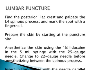 Find the posterior iliac crest and palpate the
L4 spinous process, and mark the spot with a
fingernail.
Prepare the skin by starting at the puncture
site.
Anesthetize the skin using the 1% lidocaine
in the 5 mL syringe with the 25-gauge
needle. Change to 22-gauge needle before
anesthetizing between the spinous process.
 