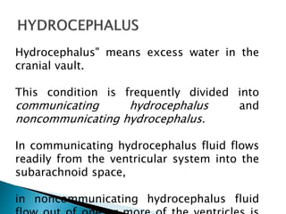 Hydrocephalus" means excess water in the
cranial vault.
This condition is frequently divided into
communicating hydrocephalus and
noncommunicating hydrocephalus.
In communicating hydrocephalus fluid flows
readily from the ventricular system into the
subarachnoid space,
in noncommunicating hydrocephalus fluid
 