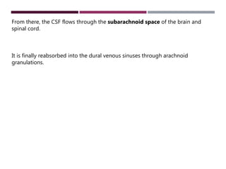 From there, the CSF flows through the subarachnoid space of the brain and
spinal cord.
It is finally reabsorbed into the dural venous sinuses through arachnoid
granulations.
 