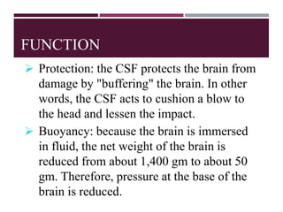 FUNCTION
 Protection: the CSF protects the brain from
damage by "buffering" the brain. In other
words, the CSF acts to cushion a blow to
the head and lessen the impact.
 Buoyancy: because the brain is immersed
in fluid, the net weight of the brain is
reduced from about 1,400 gm to about 50
gm. Therefore, pressure at the base of the
brain is reduced.
 