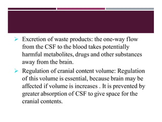  Excretion of waste products: the one-way flow
from the CSF to the blood takes potentially
harmful metabolites, drugs and other substances
away from the brain.
 Regulation of cranial content volume: Regulation
of this volume is essential, because brain may be
affected if volume is increases . It is prevented by
greater absorption of CSF to give space for the
cranial contents.
 