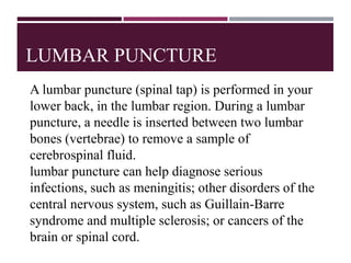 LUMBAR PUNCTURE
A lumbar puncture (spinal tap) is performed in your
lower back, in the lumbar region. During a lumbar
puncture, a needle is inserted between two lumbar
bones (vertebrae) to remove a sample of
cerebrospinal fluid.
lumbar puncture can help diagnose serious
infections, such as meningitis; other disorders of the
central nervous system, such as Guillain-Barre
syndrome and multiple sclerosis; or cancers of the
brain or spinal cord.
 