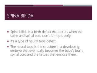 SPINA BIFIDA
 Spina bifida is a birth defect that occurs when the
spine and spinal cord don't form properly.
 It's a type of neural tube defect.
 The neural tube is the structure in a developing
embryo that eventually becomes the baby's brain,
spinal cord and the tissues that enclose them.
 