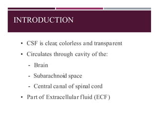 INTRODUCTION
• CSF is clear, colorless and transparent
• Circulates through cavity of the:
- Brain
- Subarachnoid space
- Central canal of spinal cord
• Part of Extracellular fluid (ECF)
 