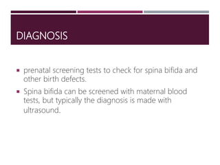 DIAGNOSIS
 prenatal screening tests to check for spina bifida and
other birth defects.
 Spina bifida can be screened with maternal blood
tests, but typically the diagnosis is made with
ultrasound.
 