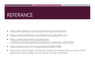 REFERANCE
 https://fpnotebook.com/mobile/neuro/csf/index.htm
 https://www.healthline.com/health/csf-analysis#in-ms
 https://www.mayoclinic.org/diseases-
conditions/hydrocephalus/symptoms-causes/syc-20373604
 https://www.ncbi.nlm.nih.gov/books/NBK27998/
 https://www.researchgate.net/figure/Comparison-between-the-structure-of-the-
Blood-Brain-Barrier-BBB-and-the-blood-CSF_fig1_321985691
 