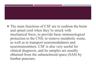  The main functions of CSF are to cushion the brain
and spinal cord when they’re struck with
mechanical force, to provide basic immunological
protection to the CNS, to remove metabolic waste,
as well as to transport neuromodulators and
neurotransmitters. CSF is also very useful for
clinical diagnosis, and its samples are usually
obtained from the subarachnoid space (SAS) by
lumbar puncture.
 
