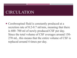CIRCULATION
 Cerebrospinal fluid is constantly produced at a
secretion rate of 0.2-0.7 ml/min, meaning that there
is 600–700 ml of newly produced CSF per day.
Since the total volume of CSF averages around 150-
270 mL, this means that the entire volume of CSF is
replaced around 4 times per day.
 