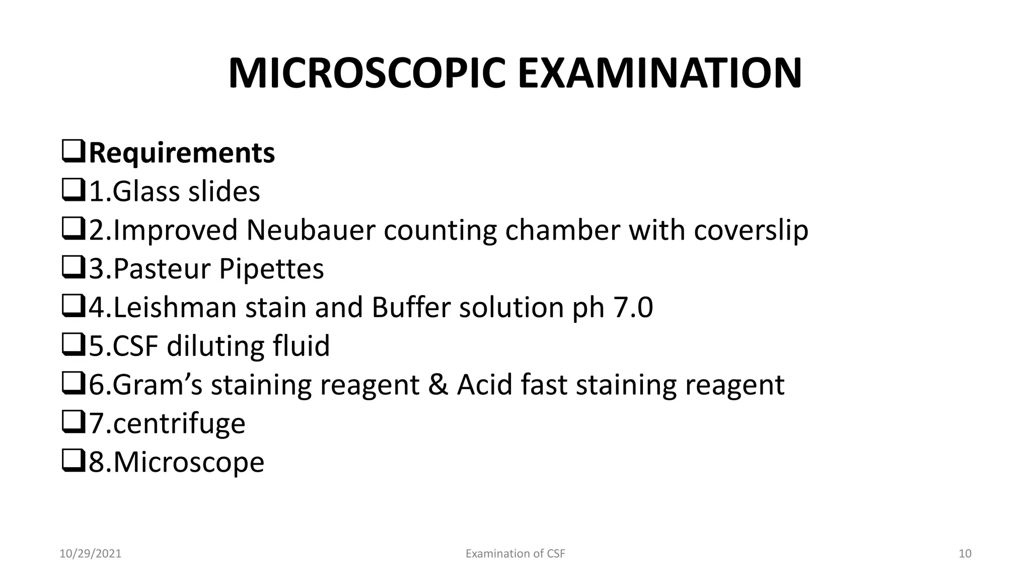 MICROSCOPIC EXAMINATION
Requirements
1.Glass slides
2.Improved Neubauer counting chamber with coverslip
3.Pasteur Pipettes
4.Leishman stain and Buffer solution ph 7.0
5.CSF diluting fluid
6.Gram’s staining reagent & Acid fast staining reagent
7.centrifuge
8.Microscope
10/29/2021 Examination of CSF 10
 