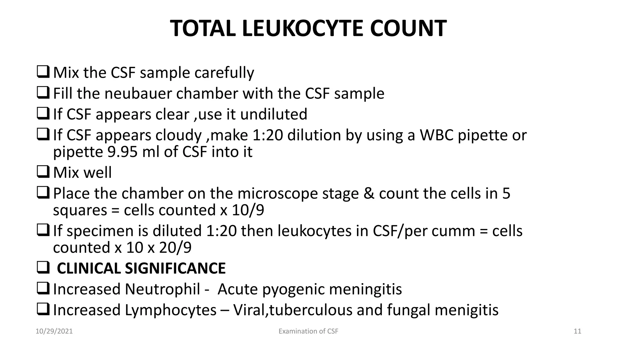 TOTAL LEUKOCYTE COUNT
Mix the CSF sample carefully
Fill the neubauer chamber with the CSF sample
If CSF appears clear ,use it undiluted
If CSF appears cloudy ,make 1:20 dilution by using a WBC pipette or
pipette 9.95 ml of CSF into it
Mix well
Place the chamber on the microscope stage & count the cells in 5
squares = cells counted x 10/9
If specimen is diluted 1:20 then leukocytes in CSF/per cumm = cells
counted x 10 x 20/9
 CLINICAL SIGNIFICANCE
Increased Neutrophil - Acute pyogenic meningitis
Increased Lymphocytes – Viral,tuberculous and fungal menigitis
10/29/2021 Examination of CSF 11
 