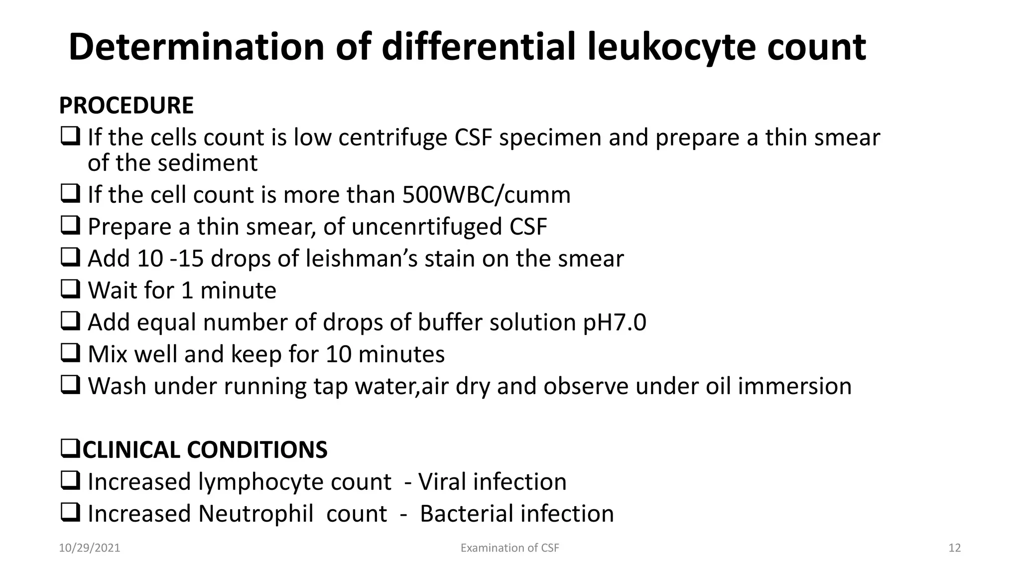 Determination of differential leukocyte count
PROCEDURE
 If the cells count is low centrifuge CSF specimen and prepare a thin smear
of the sediment
 If the cell count is more than 500WBC/cumm
 Prepare a thin smear, of uncenrtifuged CSF
 Add 10 -15 drops of leishman’s stain on the smear
 Wait for 1 minute
 Add equal number of drops of buffer solution pH7.0
 Mix well and keep for 10 minutes
 Wash under running tap water,air dry and observe under oil immersion
CLINICAL CONDITIONS
 Increased lymphocyte count - Viral infection
 Increased Neutrophil count - Bacterial infection
10/29/2021 Examination of CSF 12
 