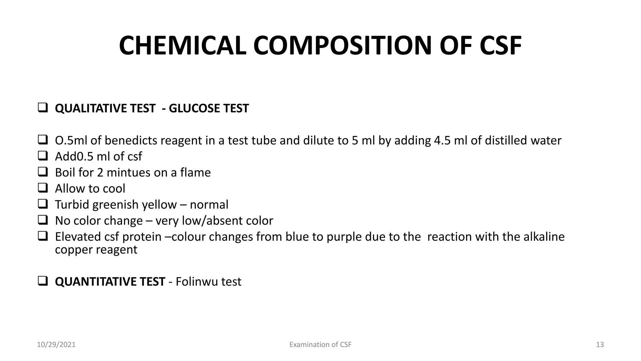 CHEMICAL COMPOSITION OF CSF
 QUALITATIVE TEST - GLUCOSE TEST
 O.5ml of benedicts reagent in a test tube and dilute to 5 ml by adding 4.5 ml of distilled water
 Add0.5 ml of csf
 Boil for 2 mintues on a flame
 Allow to cool
 Turbid greenish yellow – normal
 No color change – very low/absent color
 Elevated csf protein –colour changes from blue to purple due to the reaction with the alkaline
copper reagent
 QUANTITATIVE TEST - Folinwu test
10/29/2021 Examination of CSF 13
 